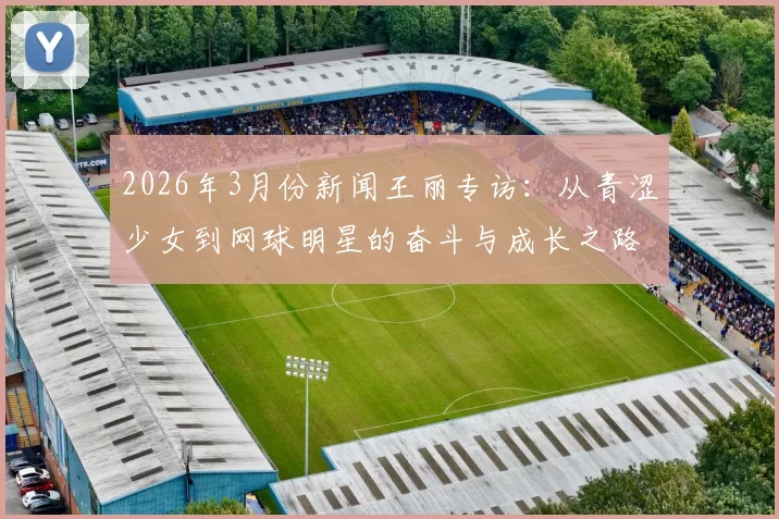 2026年3月份新闻王丽专访：从青涩少女到网球明星的奋斗与成长之路