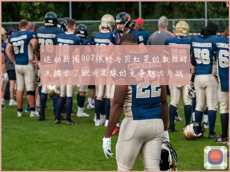 运动新闻007根特与贝红星的激烈对决揭示了欧洲足球的竞争魅力与战术智慧