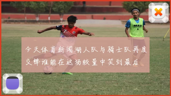 今天体育新闻湖人队与骑士队再度交锋谁能在这场较量中笑到最后
