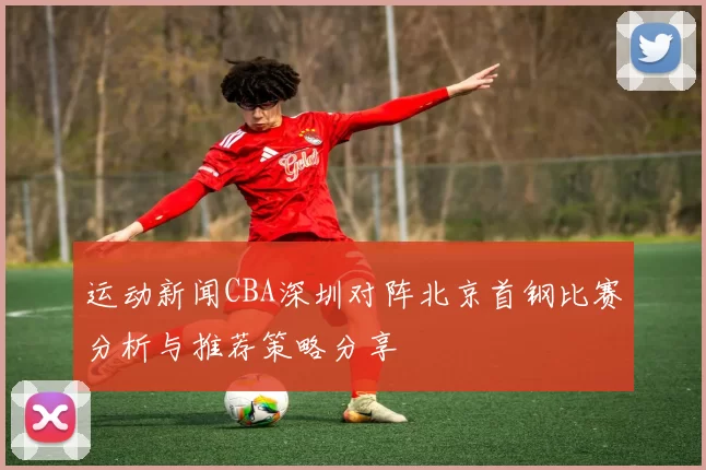 运动新闻CBA深圳对阵北京首钢比赛分析与推荐策略分享
