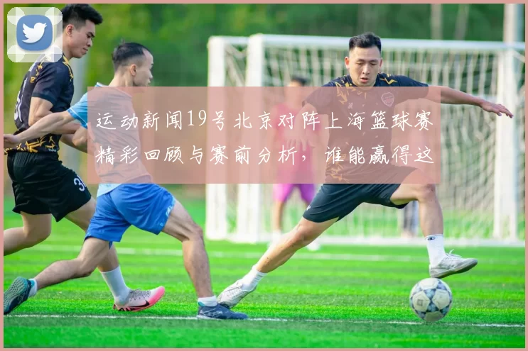 运动新闻19号北京对阵上海篮球赛精彩回顾与赛前分析，谁能赢得这场巅峰对决