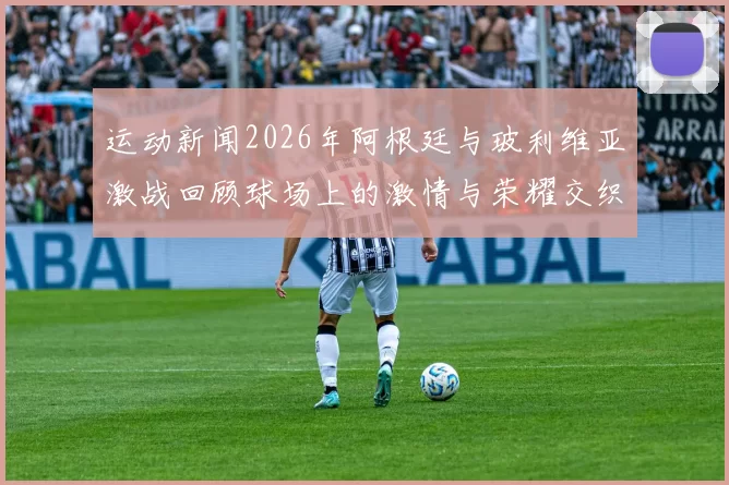 运动新闻2026年阿根廷与玻利维亚激战回顾球场上的激情与荣耀交织